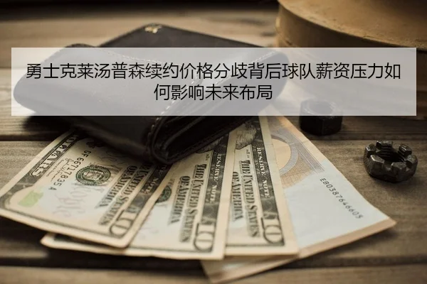 勇士克莱汤普森续约价格分歧背后球队薪资压力如何影响未来布局