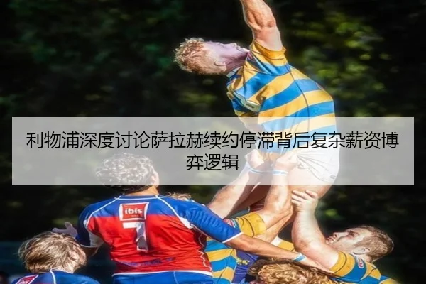 利物浦深度讨论萨拉赫续约停滞背后复杂薪资博弈逻辑