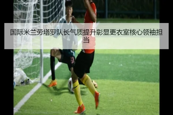 国际米兰劳塔罗队长气质提升彰显更衣室核心领袖担当