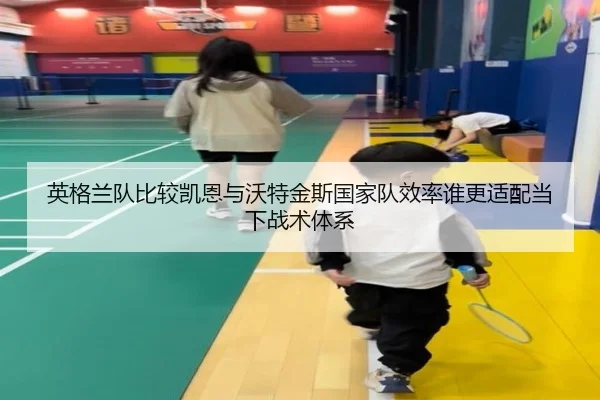 英格兰队比较凯恩与沃特金斯国家队效率谁更适配当下战术体系