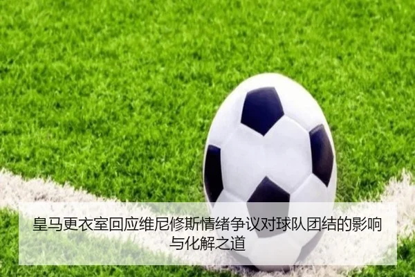 皇马更衣室回应维尼修斯情绪争议对球队团结的影响与化解之道